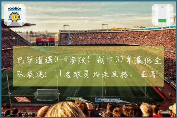 巴萨遭遇0-4惨败！创下37年最低全队表现：11名球员均未及格，亚马尔仅得5分