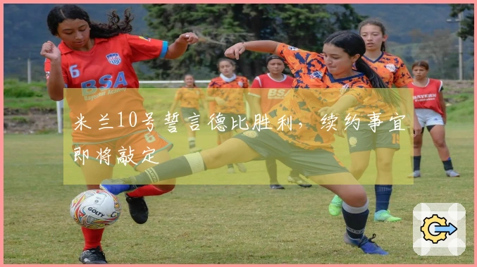 米兰10号誓言德比胜利，续约事宜即将敲定