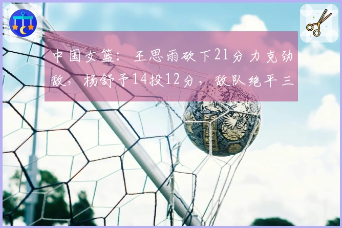 中国女篮：王思雨砍下21分力克劲敌，杨舒予14投12分，敌队绝平三分球惊险逼平