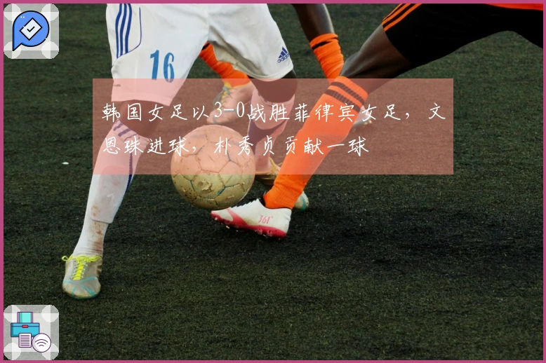 韩国女足以3-0战胜菲律宾女足，文恩珠进球，朴秀贞贡献一球