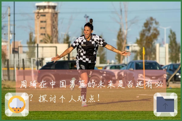 周琦在中国男篮的未来是否还有必要？探讨个人观点！