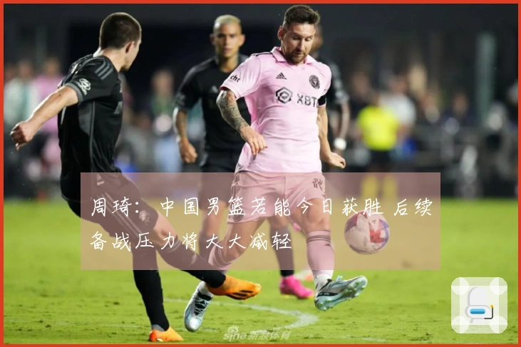 周琦：中国男篮若能今日获胜 后续备战压力将大大减轻