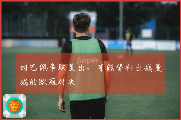 姆巴佩争取复出，可能替补出战曼城的欧冠对决