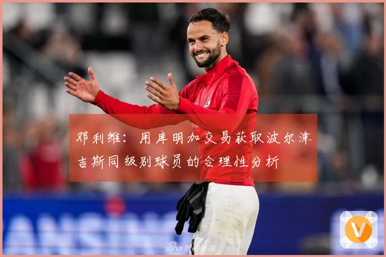 邓利维：用库明加交易获取波尔津吉斯同级别球员的合理性分析