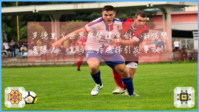 罗德里戈世界杯梦遭重创：旧伤隐患曝光，皇马医疗选择引发争议！