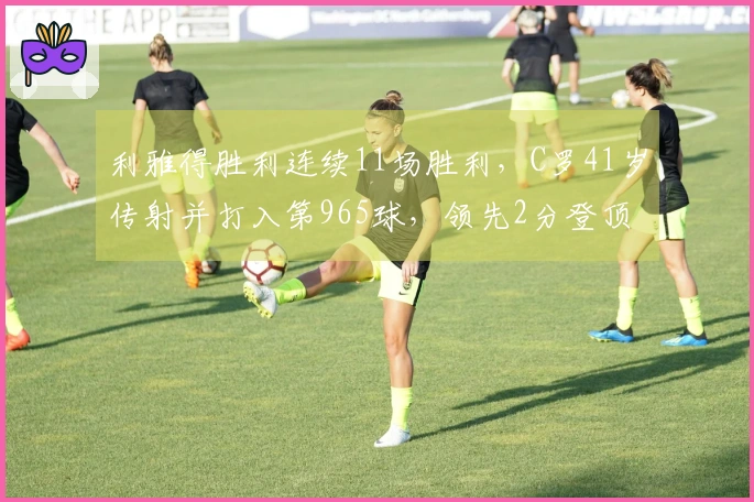 利雅得胜利连续11场胜利，C罗41岁传射并打入第965球，领先2分登顶