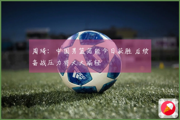 周琦：中国男篮若能今日获胜 后续备战压力将大大减轻