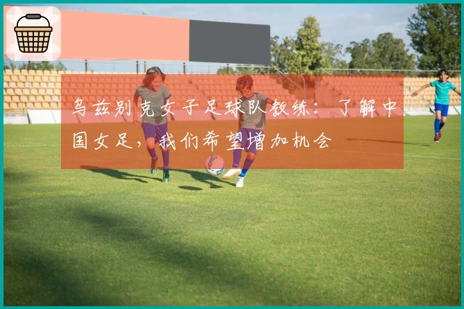 乌兹别克女子足球队教练：了解中国女足，我们希望增加机会