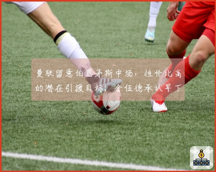 曼联留意伯恩茅斯中场，性价比高的潜在引援目标；舍伍德承认早下结论，向谢什科致歉