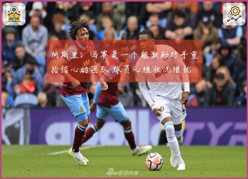 纳斯里：马赛是一个能激励对手重拾信心的团队 球员心理状况堪忧