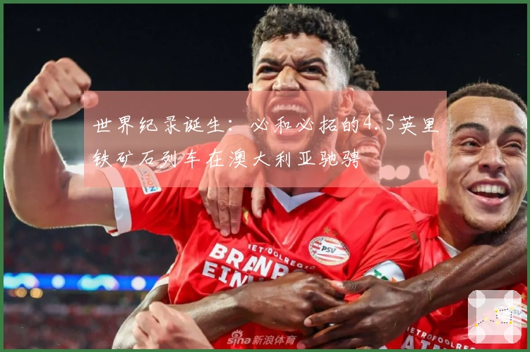 世界纪录诞生：必和必拓的4.5英里铁矿石列车在澳大利亚驰骋