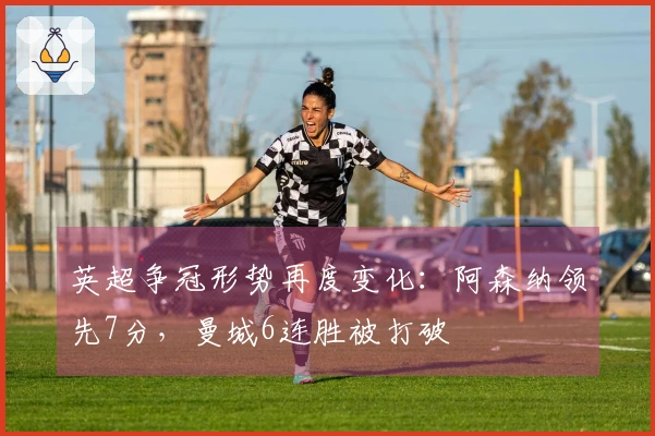 英超争冠形势再度变化：阿森纳领先7分，曼城6连胜被打破