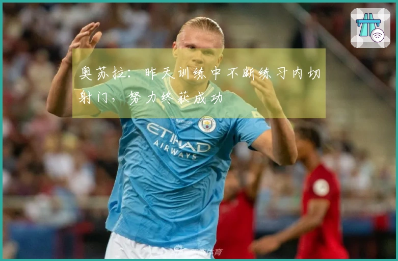 奥苏拉：昨天训练中不断练习内切射门，努力终获成功