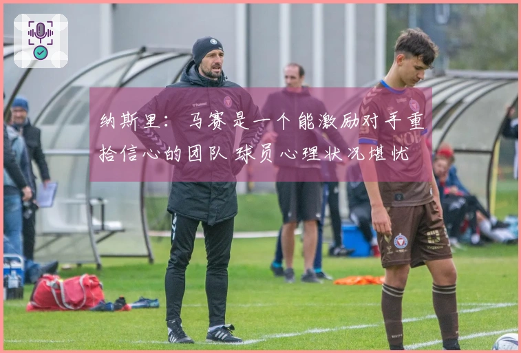 纳斯里：马赛是一个能激励对手重拾信心的团队 球员心理状况堪忧