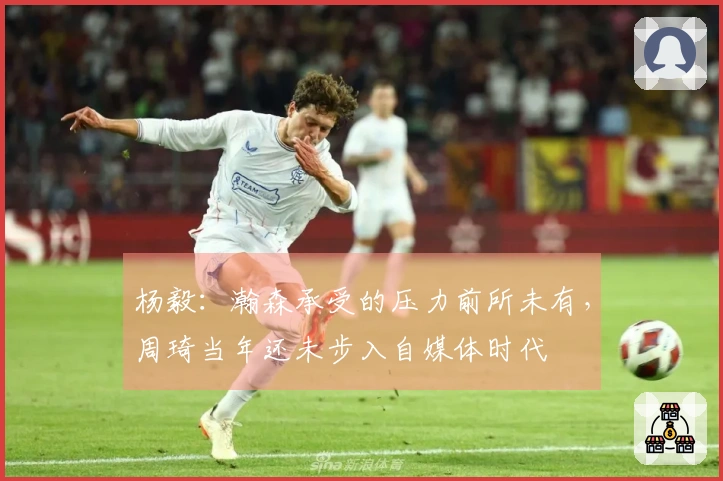 杨毅：瀚森承受的压力前所未有，周琦当年还未步入自媒体时代