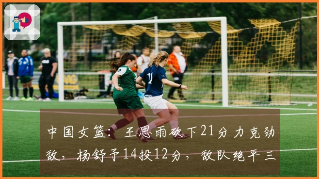 中国女篮：王思雨砍下21分力克劲敌，杨舒予14投12分，敌队绝平三分球惊险逼平