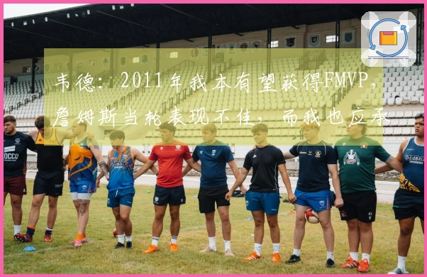 韦德：2011年我本有望获得FMVP，詹姆斯当轮表现不佳，而我也应承担部分责任