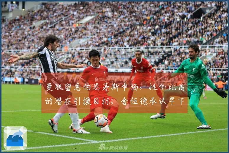 曼联留意伯恩茅斯中场，性价比高的潜在引援目标；舍伍德承认早下结论，向谢什科致歉