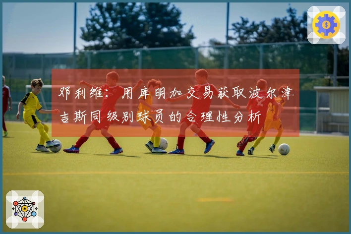 邓利维：用库明加交易获取波尔津吉斯同级别球员的合理性分析