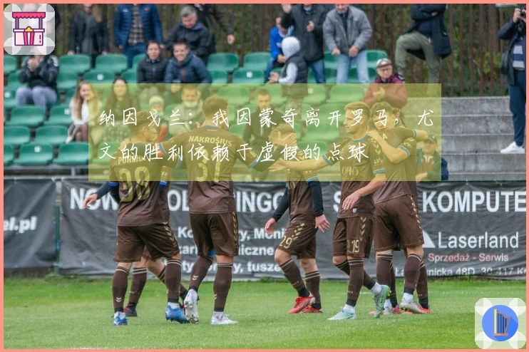 纳因戈兰：我因蒙奇离开罗马，尤文的胜利依赖于虚假的点球