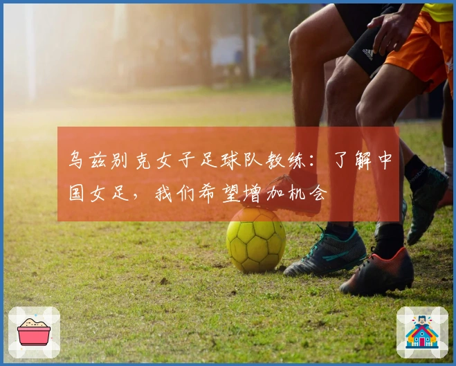 乌兹别克女子足球队教练：了解中国女足，我们希望增加机会