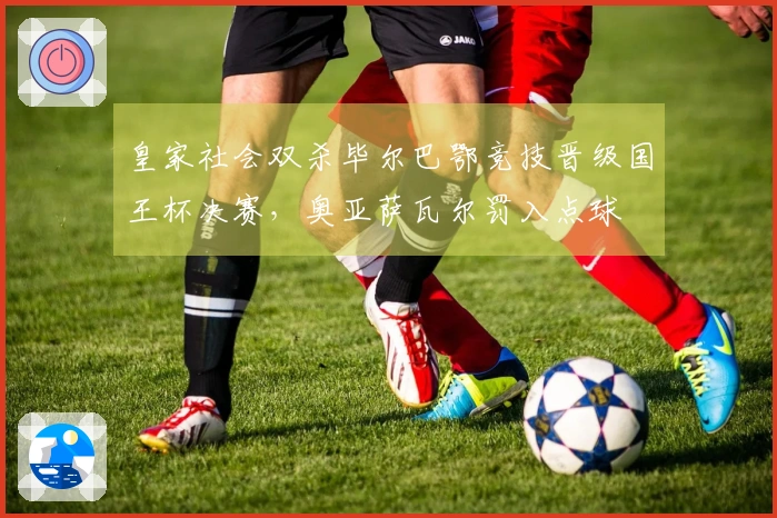 皇家社会双杀毕尔巴鄂竞技晋级国王杯决赛，奥亚萨瓦尔罚入点球