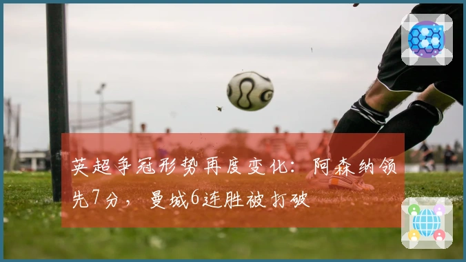 英超争冠形势再度变化：阿森纳领先7分，曼城6连胜被打破