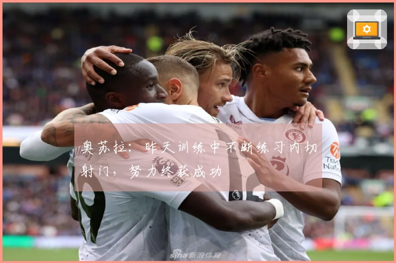 奥苏拉：昨天训练中不断练习内切射门，努力终获成功